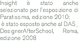 Insight è stato anche selezionato per l'esposizione di Paratissima, edizione 2010; è stato esposto anche al DAS_ DesignerAfterSchool, Roma, edizione 2008